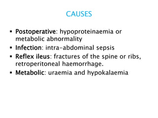 CAUSES
 Postoperative: hypoproteinaemia or
metabolic abnormality
 Infection: intra-abdominal sepsis
 Reflex ileus: fractures of the spine or ribs,
retroperitoneal haemorrhage.
 Metabolic: uraemia and hypokalaemia
 