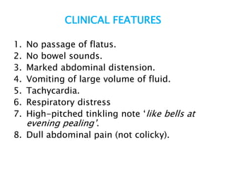 CLINICAL FEATURES
1. No passage of flatus.
2. No bowel sounds.
3. Marked abdominal distension.
4. Vomiting of large volume of fluid.
5. Tachycardia.
6. Respiratory distress
7. High-pitched tinkling note ‘like bells at
evening pealing’.
8. Dull abdominal pain (not colicky).
 