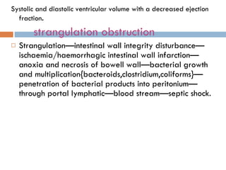 Systolic and diastolic ventricular volume with a decreased ejection fraction . strangulation obstruction Strangulation—intestinal wall integrity disturbance—ischaemia/haemorrhagic intestinal wall infarction—anoxia and necrosis of bowell wall—bacterial growth and multiplication{bacteroids,clostridium,coliforms}—penetration of bacterial products into peritonium—through portal lymphatic—blood stream—septic shock. 