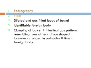 Radiography  Plain  Dilated and gas filled loops of bowel Identifiable foreign body Clumping of bowel + intestinal gas pattern resembling rows of tear drops shaped lucencies arranged in palisades = linear foreign body 