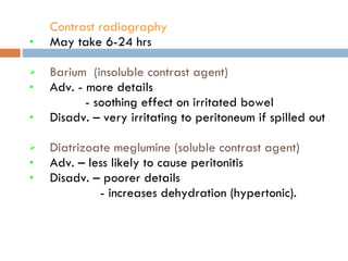 Contrast radiography   May take 6-24 hrs Barium  (insoluble contrast agent) Adv. - more details - soothing effect on irritated bowel  Disadv. – very irritating to peritoneum if spilled out  Diatrizoate meglumine (soluble contrast agent)   Adv. – less likely to cause peritonitis Disadv. – poorer details - increases dehydration (hypertonic). 