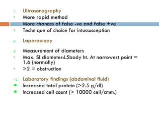 Ultrasonography More rapid method More chances of false -ve and false +ve Technique of choice for intussusception Laparoscopy Measurement of diameters Max. SI diameter:L5body ht. At narrowest point = 1.6 (normally)  >2 = obstruction Laboratory findings (abdominal fluid) Increased total protein (>2.5 g/dl) Increased cell count (> 10000 cell/cmm.) 