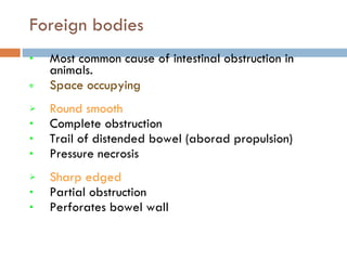 Foreign bodies Most common cause of intestinal obstruction in animals. Space occupying   Round smooth Complete obstruction Trail of distended bowel (aborad propulsion) Pressure necrosis Sharp edged Partial obstruction Perforates bowel wall 