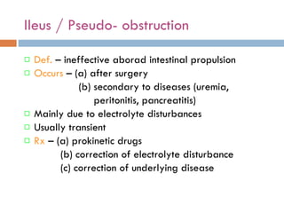 Ileus / Pseudo- obstruction Def.  – ineffective aborad intestinal propulsion Occurs  – (a) after surgery (b) secondary to diseases (uremia, peritonitis, pancreatitis)  Mainly due to electrolyte disturbances Usually transient Rx  – (a) prokinetic drugs (b) correction of electrolyte disturbance (c) correction of underlying disease  