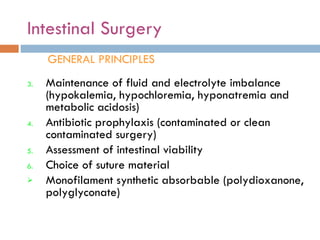 Intestinal Surgery GENERAL PRINCIPLES Maintenance of fluid and electrolyte imbalance (hypokalemia, hypochloremia, hyponatremia and metabolic acidosis) Antibiotic prophylaxis (contaminated or clean contaminated surgery) Assessment of intestinal viability Choice of suture material  Monofilament synthetic absorbable (polydioxanone, polyglyconate) 