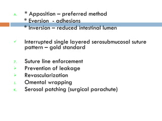 * Apposition – preferred method * Eversion  - adhesions * Inversion – reduced intestinal lumen Interrupted single layered serosubmucosal suture pattern – gold standard Suture line enforcement Prevention of leakage Revascularization  Omental wrapping Serosal patching (surgical parachute) 