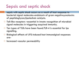 Sepsis and septic shock sepsis with septic shock occurs as a result of host response to bacterial signal molecules-endotoxin of gram negative,exotoxins of peptidoglycan,lipotechoic acid,etc. Toll-like receptors –essential in innate recognition of microbial signal molecules in triggering acquired immunity. Ten types of TLRs have been found.TLR-4 is essential for lps signelling. Biological effects of LPS-induced host immunolgical responses are- Increased vascular permeability 
