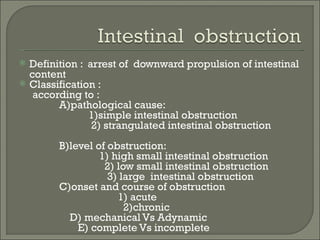    Definition : arrest of downward propulsion of intestinal
    content
   Classification :
     according to :
          A)pathological cause:
                 1)simple intestinal obstruction
                  2) strangulated intestinal obstruction
          B)level of obstruction:
                   1) high small intestinal obstruction
                    2) low small intestinal obstruction
                     3) large intestinal obstruction
          C)onset and course of obstruction
                       1) acute
                         2)chronic
            D) mechanical Vs Adynamic
              E) complete Vs incomplete
 