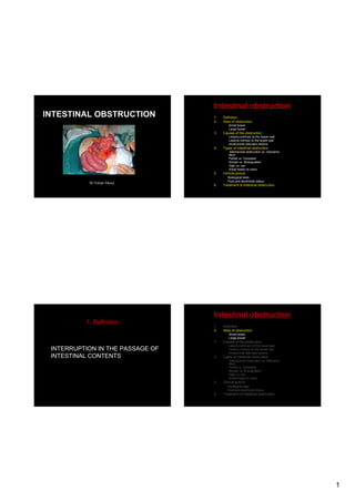 Intestinal obstruction
INTESTINAL OBSTRUCTION

1.
2.

Definition
Sites of obstruction
Small bowel
Large bowel

3.

Causes of the obstruction
Lesions extrinsic to the bowel wall
Lesions intrinsic to the bowel wall
Intraluminal obturator lesions

4.

Types of intestinal obstruction
Mechanical obstruction vs. Adynamic
ileus
Partial vs. Complete
Simple vs. Strangulated
High vs. low
Small bowel vs colon

5.
Dr.Yunus Yavuz

Clinical picture
Radiogical tests
Fluid and electrolyte status

6.

Treatment of intestinal obstruction

Intestinal obstruction
1. Definition

1.
2.

Definition
Sites of obstruction

3.

Causes of the obstruction

Small bowel
Large bowel

INTERRUPTION IN THE PASSAGE OF
INTESTINAL CONTENTS

Lesions extrinsic to the bowel wall
Lesions intrinsic to the bowel wall
Intraluminal obturator lesions

4.

Types of intestinal obstruction
Mechanical obstruction vs. Adynamic
ileus
Partial vs. Complete
Simple vs. Strangulated
High vs. low
Small bowel vs colon

5.

Clinical picture

6.

Treatment of intestinal obstruction

Radiogical tests
Fluid and electrolyte status

1

 