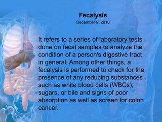 Fecalysis
December 9, 2010
It refers to a series of laboratory tests
done on fecal samples to analyze the
condition of a person's digestive tract
in general. Among other things, a
fecalysis is performed to check for the
presence of any reducing substances
such as white blood cells (WBCs),
sugars, or bile and signs of poor
absorption as well as screen for colon
cancer.
 