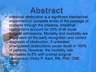 • Intestinal obstruction is a significant mechanical
impairment or complete arrest of the passage of
contents through the intestine. Intestinal
obstructions account for 20% of all acute
surgical admissions. Mortality and morbidity are
dependent on the early recognition and correct
diagnosis of obstruction. If untreated,
strangulated obstructions cause death in 100%
of patients. However, the mortality rate
decreases to 8% with prompt surgical
intervention (Vicky P. Kent, RN, PhD, CNE,
2009).
 