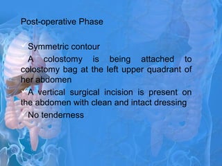 Post-operative Phase
Symmetric contour
A colostomy is being attached to
colostomy bag at the left upper quadrant of
her abdomen
A vertical surgical incision is present on
the abdomen with clean and intact dressing
No tenderness
 