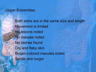 Upper Extremities
 Both arms are in the same size and length
 Movement is limited
 No lesions noted
 No masses noted
 No rashes found
 Dry and flaky skin
 Brown-colored macules noted
 Senile skin turgor
 