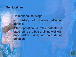 Genitourinary
 On menopausal stage
 No history of disease affecting
genitals
 After operation, a foley catheter is
attached to uro bag draining well with
dark yellow urine; no pain during
urination
 