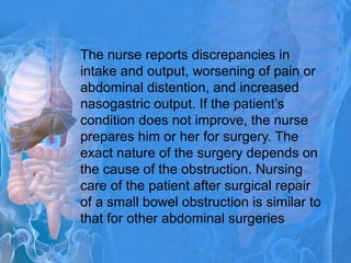 The nurse reports discrepancies in
intake and output, worsening of pain or
abdominal distention, and increased
nasogastric output. If the patient’s
condition does not improve, the nurse
prepares him or her for surgery. The
exact nature of the surgery depends on
the cause of the obstruction. Nursing
care of the patient after surgical repair
of a small bowel obstruction is similar to
that for other abdominal surgeries
 
