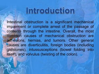 Intestinal obstruction is a significant mechanical
impairment or complete arrest of the passage of
contents through the intestine. Overall, the most
common causes of mechanical obstruction are
adhesions, hernias, and tumors. Other general
causes are diverticulitis, foreign bodies (including
gallstones), intussusceptions (bowel folding into
itself), and volvulus (twisting of the colon).
 