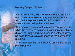 Nursing Responsibilities:
•Once positioned, ask the patient to hold still for a
few moments while the x-ray exposure is made.
Also, ask the patient to hold his/her breath at
various times during the procedure.
•It is extremely important to remain completely still
while the exposure is made, as any movement may
distort the image and even require another x-ray to
be done to obtain a clear image of the body part in
question.
•The x-ray beam is then focused on the area to be
photographed.
 