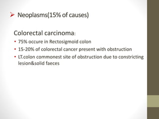  Neoplasms(15% of causes)
Colorectal carcinoma:
• 75% occure in Rectosigmoid colon
• 15-20% of colorectal cancer present with obstruction
• LT.colon commonest site of obstruction due to constricting
lesion&solid faeces
 