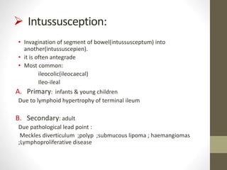  Intussusception:
• Invagination of segment of bowel(intussusceptum) into
another(intussuscepien).
• it is often antegrade
• Most common:
ileocolic(ileocaecal)
Ileo-ileal
A. Primary: infants & young children
Due to lymphoid hypertrophy of terminal ileum
B. Secondary: adult
Due pathological lead point :
Meckles diverticulum ;polyp ;submucous lipoma ; haemangiomas
;Lymphoproliferative disease
 