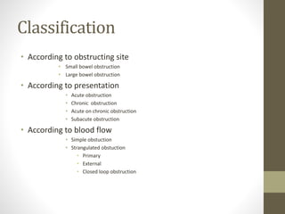 Classification
• According to obstructing site
• Small bowel obstruction
• Large bowel obstruction
• According to presentation
• Acute obstruction
• Chronic obstruction
• Acute on chronic obstruction
• Subacute obstruction
• According to blood flow
• Simple obstuction
• Strangulated obstuction
• Primary
• External
• Closed loop obstruction
 