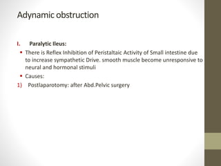 Adynamic obstruction
I. Paralytic Ileus:
 There is Reflex Inhibition of Peristaltaic Activity of Small intestine due
to increase sympathetic Drive. smooth muscle become unresponsive to
neural and hormonal stimuli
 Causes:
1) Postlaparotomy: after Abd.Pelvic surgery
 