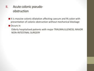 II. Acute colonic pseudo-
obstruction
 It is massive colonic dilatation affecting caecum and Rt.colon with
presentation of colonic obstruction without mechanical blockage
 Occurs in
Elderly hospitalised patients with major TRAUMA;ILLENESS; MAJOR
NON-INTESTINAL SURGERY
 