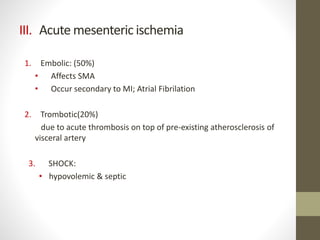 III. Acute mesenteric ischemia
1. Embolic: (50%)
• Affects SMA
• Occur secondary to MI; Atrial Fibrilation
2. Trombotic(20%)
due to acute thrombosis on top of pre-existing atherosclerosis of
visceral artery
3. SHOCK:
• hypovolemic & septic
 