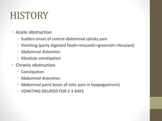 HISTORY
• Acute obstruction
• Sudden onset of central abdominal colicky pain
• Vomiting (party digested food>>mucoid>>greenish>>feculant)
• Abdominal distention
• Absolute constipation
• Chronic obstruction
• Constipation
• Abdominal distention
• Abdominal pain( bouts of colic pain in hyopogastrium)
• VOMITING DELAYED FOR 2-3 DAYS
 