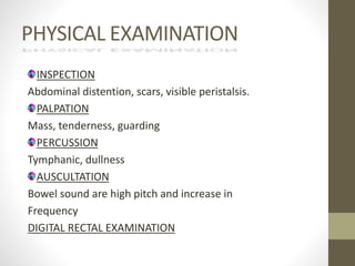 PHYSICAL EXAMINATION
INSPECTION
Abdominal distention, scars, visible peristalsis.
PALPATION
Mass, tenderness, guarding
PERCUSSION
Tymphanic, dullness
AUSCULTATION
Bowel sound are high pitch and increase in
Frequency
DIGITAL RECTAL EXAMINATION
 