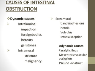 CAUSES OF INTESTINAL
OBSTRUCTION
Dynamic causes
 Intraluminal
impaction
foreignbodies
bezoars
gallstones
 Intramural
stricture
malignancy
 Extramural
bands/adhesions
hernia
Volvulus
Intussusception
Adynamic causes
Paralytic ileus
Mesenteric vascular
occlusion
Pseudo -obstruct
 