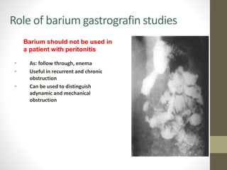 Role of barium gastrografin studies
• As: follow through, enema
• Useful in recurrent and chronic
obstruction
• Can be used to distinguish
adynamic and mechanical
obstruction
Barium should not be used in
a patient with peritonitis
 