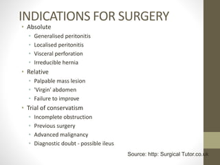 INDICATIONS FOR SURGERY
• Absolute
• Generalised peritonitis
• Localised peritonitis
• Visceral perforation
• Irreducible hernia
• Relative
• Palpable mass lesion
• 'Virgin' abdomen
• Failure to improve
• Trial of conservatism
• Incomplete obstruction
• Previous surgery
• Advanced malignancy
• Diagnostic doubt - possible ileus
Source: http: Surgical Tutor.co.uk
 