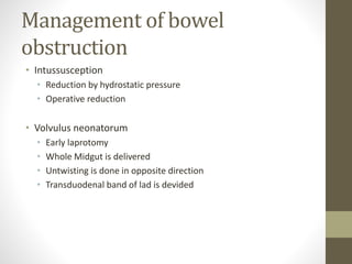 Management of bowel
obstruction
• Intussusception
• Reduction by hydrostatic pressure
• Operative reduction
• Volvulus neonatorum
• Early laprotomy
• Whole Midgut is delivered
• Untwisting is done in opposite direction
• Transduodenal band of lad is devided
 