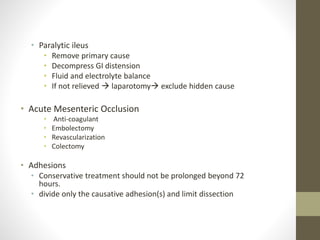 • Paralytic ileus
• Remove primary cause
• Decompress GI distension
• Fluid and electrolyte balance
• If not relieved  laparotomy exclude hidden cause
• Acute Mesenteric Occlusion
• Anti-coagulant
• Embolectomy
• Revascularization
• Colectomy
• Adhesions
• Conservative treatment should not be prolonged beyond 72
hours.
• divide only the causative adhesion(s) and limit dissection
 