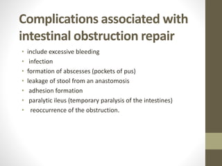 Complications associated with
intestinal obstruction repair
• include excessive bleeding
• infection
• formation of abscesses (pockets of pus)
• leakage of stool from an anastomosis
• adhesion formation
• paralytic ileus (temporary paralysis of the intestines)
• reoccurrence of the obstruction.
 