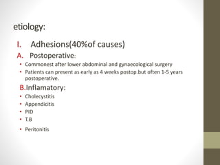etiology:
I. Adhesions(40%of causes)
A. Postoperative:
• Commonest after lower abdominal and gynaecological surgery
• Patients can present as early as 4 weeks postop.but often 1-5 years
postoperative.
B.Inflamatory:
• Cholecystitis
• Appendicitis
• PID
• T.B
• Peritonitis
 