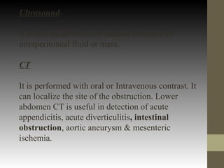 Ultrasound-
It is less useful but may indicate presence of
intraperitoneal fluid or mass.
CT
It is performed with oral or Intravenous contrast. It
can localize the site of the obstruction. Lower
abdomen CT is useful in detection of acute
appendicitis, acute diverticulitis, intestinal
obstruction, aortic aneurysm & mesenteric
ischemia.
 