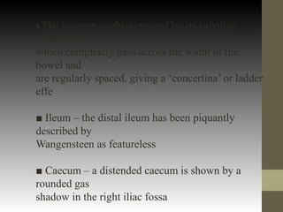 ■ The jejunum is characterized by its valvulae
conniventes,
which completely pass across the width of the
bowel and
are regularly spaced, giving a ‘concertina’ or ladder
effe
■ Ileum – the distal ileum has been piquantly
described by
Wangensteen as featureless
■ Caecum – a distended caecum is shown by a
rounded gas
shadow in the right iliac fossa
 
