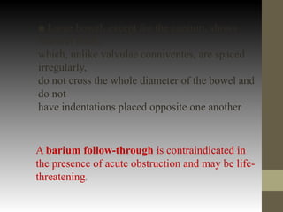 ■ Large bowel, except for the caecum, shows
haustral folds,
which, unlike valvulae conniventes, are spaced
irregularly,
do not cross the whole diameter of the bowel and
do not
have indentations placed opposite one another
A barium follow-through is contraindicated in
the presence of acute obstruction and may be life-
threatening.
 