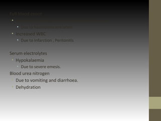 Full blood count
• Increased haemoglobin and haematocrit count.
• Due to heamoconcentration.
• Increased WBC
• Due to Infarction , Peritonitis
Serum electrolytes
• Hypokalaemia
• Due to severe emesis.
Blood urea nitrogen
• Due to vomiting and diarrhoea.
• Dehydration
 