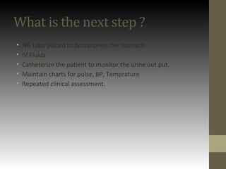 What is the next step ?
• NG tube placed to decompress the stomach.
• IV Fluids
• Catheterize the patient to monitor the urine out put.
• Maintain charts for pulse, BP, Temprature
• Repeated clinical assessment.
 