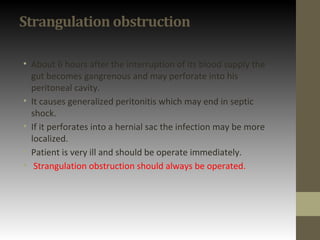 Strangulation obstruction
• About 6 hours after the interruption of its blood supply the
gut becomes gangrenous and may perforate into his
peritoneal cavity.
• It causes generalized peritonitis which may end in septic
shock.
• If it perforates into a hernial sac the infection may be more
localized.
• Patient is very ill and should be operate immediately.
• Strangulation obstruction should always be operated.
 