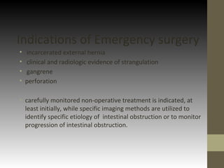 Indications of Emergency surgery
• incarcerated external hernia
• clinical and radiologic evidence of strangulation
• gangrene
• perforation
• carefully monitored non-operative treatment is indicated, at
least initially, while specific imaging methods are utilized to
identify specific etiology of intestinal obstruction or to monitor
progression of intestinal obstruction.
 