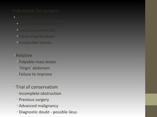 Indications for surgery
•Absolute
• Generalized peritonitis
• Localized peritonitis
• Visceral perforation
• Irreducible hernia
•Relative
• Palpable mass lesion
• 'Virgin' abdomen
• Failure to improve
•Trial of conservatism
• Incomplete obstruction
• Previous surgery
• Advanced malignancy
• Diagnostic doubt - possible ileus
 