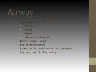 Airway
• Signs of obstructed airway are
• Cyanosis
• Apnea
• Stridor
• absence breath sounds
• Remove vomitus, blood
• Suck out the secretions
• Relieve the obstruction by intra oral soft tissues
• Jaw thrust and chin lift procedure
 
