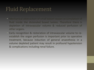 Fluid Replacement
• Mechanical obstruction of small bowel causes accumulation of
fluid inside the distended bowel lumen. Therefore there is
depletion of intravascular volume & reduced perfusion of
other organs.
• Early recognition & restoration of intravascular volume to re-
establish the organ perfusion is important prior to operative
treatment, because induction of general anaesthesia in a
volume depleted patient may result in profound hypotension
& complications including renal failure.
 