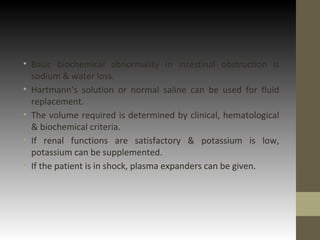 • Basic biochemical abnormality in intestinal obstruction is
sodium & water loss.
• Hartmann’s solution or normal saline can be used for fluid
replacement.
• The volume required is determined by clinical, hematological
& biochemical criteria.
• If renal functions are satisfactory & potassium is low,
potassium can be supplemented.
• If the patient is in shock, plasma expanders can be given.
 