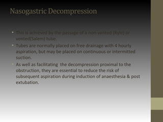 Nasogastric Decompression
• This is achieved by the passage of a non-vented (Ryle) or
vented(Salem) tube.
• Tubes are normally placed on free drainage with 4 hourly
aspiration, but may be placed on continuous or intermitted
suction.
• As well as facilitating the decompression proximal to the
obstruction, they are essential to reduce the risk of
subsequent aspiration during induction of anaesthesia & post
extubation.
 
