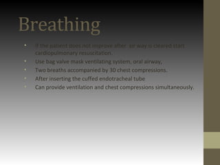 Breathing
• If the patient does not improve after air way is cleared start
cardiopulmonary resuscitation.
• Use bag valve mask ventilating system, oral airway,
• Two breaths accompanied by 30 chest compressions.
• After inserting the cuffed endotracheal tube
• Can provide ventilation and chest compressions simultaneously.
 