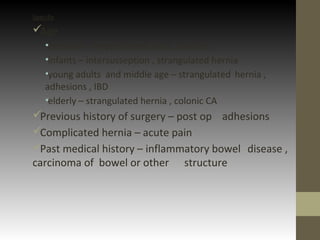 Specific
Age
•neonatal – imperforated anus, volvulus
•infants – intersusseption , strangulated hernia
•young adults and middle age – strangulated hernia ,
adhesions , IBD
•elderly – strangulated hernia , colonic CA
Previous history of surgery – post op adhesions
Complicated hernia – acute pain
Past medical history – inflammatory bowel disease ,
carcinoma of bowel or other structure
 